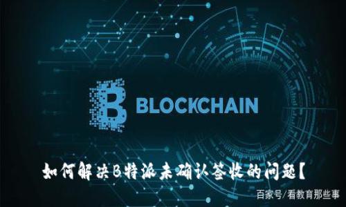 如何解决B特派未确认签收的问题？